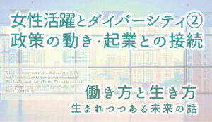 女性活躍とダイバーシティ② 女性活躍のための政策・起業との接続